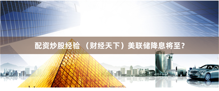 配资炒股经验 （财经天下）美联储降息将至？