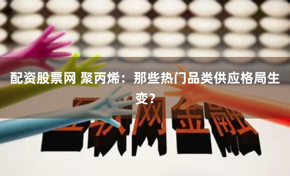 配资股票网 聚丙烯：那些热门品类供应格局生变？