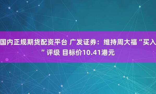国内正规期货配资平台 广发证券：维持周大福“买入”评级 目标价10.41港元