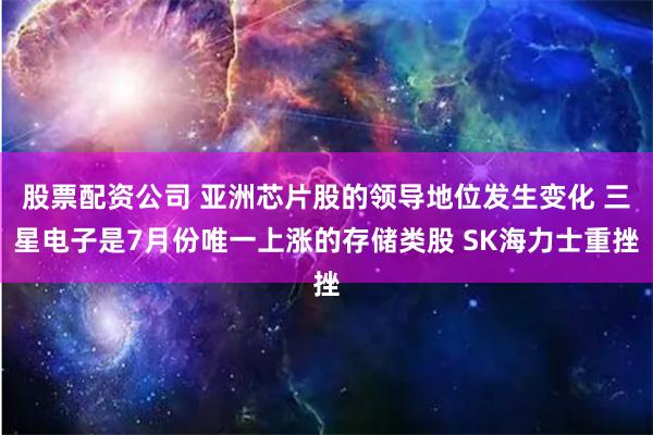 股票配资公司 亚洲芯片股的领导地位发生变化 三星电子是7月份唯一上涨的存储类股 SK海力士重挫