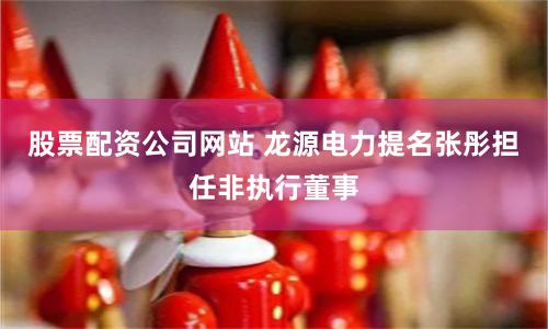 股票配资公司网站 龙源电力提名张彤担任非执行董事
