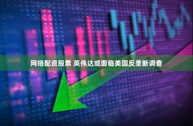 网络配资股票 英伟达或面临美国反垄断调查