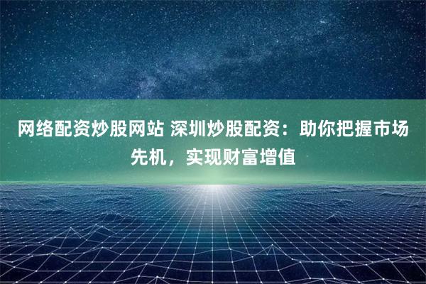 网络配资炒股网站 深圳炒股配资：助你把握市场先机，实现财富增值