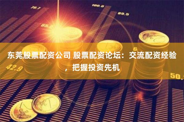 东莞股票配资公司 股票配资论坛：交流配资经验，把握投资先机