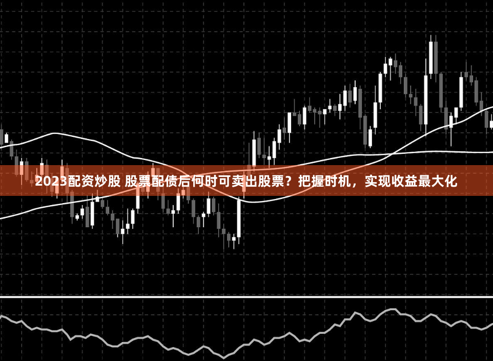 2023配资炒股 股票配债后何时可卖出股票？把握时机，实现收益最大化