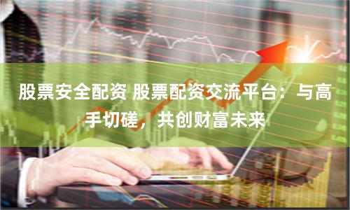 股票安全配资 股票配资交流平台：与高手切磋，共创财富未来
