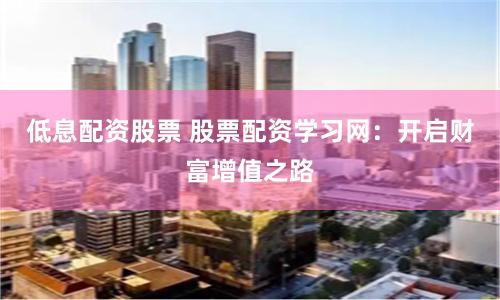 低息配资股票 股票配资学习网：开启财富增值之路