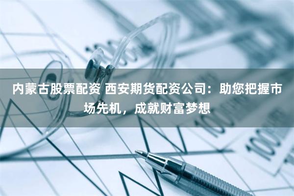 内蒙古股票配资 西安期货配资公司：助您把握市场先机，成就财富梦想