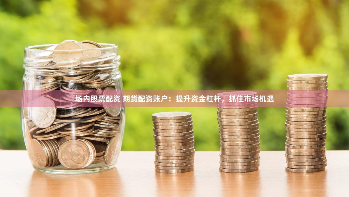 场内股票配资 期货配资账户：提升资金杠杆，抓住市场机遇