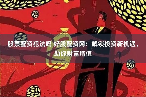 股票配资犯法吗 好股配资网：解锁投资新机遇，助你财富增值