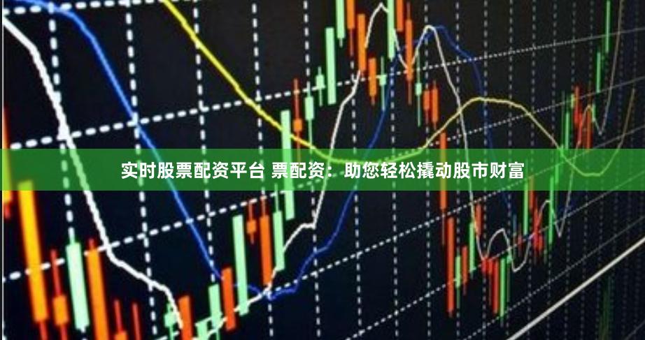 实时股票配资平台 票配资：助您轻松撬动股市财富