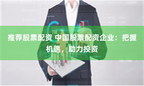 推荐股票配资 中国股票配资企业：把握机遇，助力投资