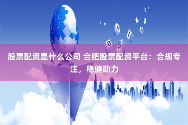 股票配资是什么公司 合肥股票配资平台：合规专注，稳健助力